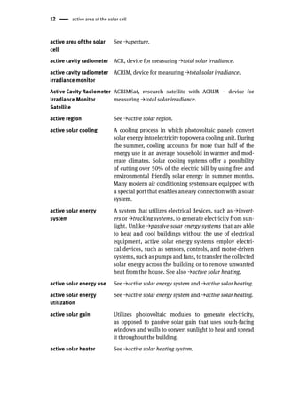 12 active area of the solar cell
active area of the solar
cell
See →aperture.
active cavity radiometer ACR, device for measuring →total solar irradiance.
active cavity radiometer
irradiance monitor
ACRIM, device for measuring →total solar irradiance.
Active Cavity Radiometer
Irradiance Monitor
Satellite
ACRIMSat, research satellite with ACRIM – device for
measuring →total solar irradiance.
active region See →active solar region.
active solar cooling A cooling process in which photovoltaic panels convert
solar energy into electricity to power a cooling unit. During
the summer, cooling accounts for more than half of the
energy use in an average household in warmer and mod-
erate climates. Solar cooling systems offer a possibility
of cutting over 50% of the electric bill by using free and
environmental friendly solar energy in summer months.
Many modern air conditioning systems are equipped with
a special port that enables an easy connection with a solar
system.
active solar energy
system
A system that utilizes electrical devices, such as →invert-
ers or →tracking systems, to generate electricity from sun-
light. Unlike →passive solar energy systems that are able
to heat and cool buildings without the use of electrical
equipment, active solar energy systems employ electri-
cal devices, such as sensors, controls, and motor-driven
systems, such as pumps and fans, to transfer the collected
solar energy across the building or to remove unwanted
heat from the house. See also →active solar heating.
active solar energy use See →active solar energy system and →active solar heating.
active solar energy
utilization
See →active solar energy system and →active solar heating.
active solar gain Utilizes photovoltaic modules to generate electricity,
as opposed to passive solar gain that uses south-facing
windows and walls to convert sunlight to heat and spread
it throughout the building.
active solar heater See →active solar heating system.
 