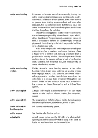 active solar heating 13
active solar heating In contrast to the more natural →passive solar heating, the
active solar heating techniques use moving parts, electri-
cal devices, and motor-driven systems. Both active as well
as passive solar heating systems collect and store solar
radiation, but the difference is in distribution, since the
active system utilizes mechanical equipment to circulate
the fluid throughout the building.
The active heating process can be described as follows:
the sun’s energy captured by solar collectors heats a fluid,
either liquid or air. The mechanical equipment, pumps or
fans, is then used to transfer the fluid through a system of
pipes or air ducts directly to the interior space of a building
or to a heat storage tank.
It is a more complex and involved process with higher
upfront costs, but it produces much more heat and offers
a higher level of control with the help of sensors than a
passive solar heating method. Depending on the climate
and the size of the system, at least a half of the heating
costs, and often way more than that, can be covered by an
active solar heating system.
active solar heating
system
Unlike →passive solar heating system, active solar
heating system is any solar water or air heating system
that employs pumps, fans, controls, and other electri-
cal equipment to circulate heated air or water from the
collectors to a storage tank or further throughout the
house. There are two types of active solar water-heat-
ing systems: an →open-loop system and a →closed-loop
system.
active solar region A bright active region in the outer layers of the Sun where
→solar activity, such as violent →solar flare eruptions,
occurs.
active solar retrofit The integration of →photovoltaic or →solar thermal systems
into existing structures, for example, house or yard.
active solar water-
heating system
See →active solar heating system.
active system See →active solar heating system.
actual yield Actual power output on the AC side of a photovoltaic
system; generated electricity that is ready to be used by
loads, such as household appliances or lights.
 