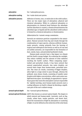 adsorption 15
adsorption See →adsorption process.
adsorption cooling See →solar desiccant system.
adsorption process Adhesion of atoms, ions, or molecules to the solid surface.
There are two major types of adsorption: physical and
chemical adsorption. While in a physical adsorption or
physisorption no chemical bond between the adsorbate
and the adsorbent is created, a chemical bond between the
adsorbate (gas or liquid) and the adsorbent (solid surface)
is formed in a chemical adsorption or chemisorption.
AEC Abbreviation for →atomic energy commission.
aerosol Aerosols are miniature particles suspended in the atmos-
phere. Natural aerosols form fog and clouds through the
condensation of vapor species, whereas artificial, human-
made aerosols, coming primarily from the burning of
tropical and subtropical rain forests as well as of coal and
oil (sulfate aerosols), are responsible for the formation of
dust, smoke, haze, and perturbed (polluted) clouds.
Human-made aerosols have a big impact on climate
and the Earth’s energy budget. By scattering the sunlight,
they reduce visibility and the amount of solar radiation
reaching the Earth’s surface. When comparing unper-
turbed and perturbed clouds, it has been noticed that
natural unperturbed aerosols, tiny water droplets, are
several times larger than human-made, perturbed aero-
sols. The clean air clouds, consisting of bigger droplets,
allow light to a large extent to pass through, whereas the
polluted, more dense clouds, consisting of smaller water
droplets with higher concentration, reflect and scatter sun-
light back into space. Accordingly, in opposition to →green-
house gases that warm the atmosphere and are responsible
for →global warming, most human-made aerosols exert a
cooling influence on Earth’s climate by blocking a signifi-
cant part of the sun’s radiant energy.
aerosol optical depth See →aerosol optical thickness.
aerosol optical thickness (AOT) Also known as aerosol optical depth. The degree to
which natural and human-made →aerosols, such as fog,
clouds, urban haze, smoke particles, and desert dust,
block the transmission of light by absorption or scattering
of light. It can be defined as the extinction of the solar beam
 