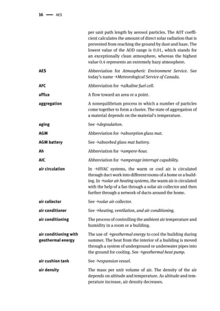 16 AES
per unit path length by aerosol particles. The AOT coeffi-
cient calculates the amount of direct solar radiation that is
prevented from reaching the ground by dust and haze. The
lowest value of the AOD range is 0.01, which stands for
an exceptionally clean atmosphere, whereas the highest
value 0.4 represents an extremely hazy atmosphere.
AES Abbreviation for Atmospheric Environment Service. See
today’s name →Meteorological Service of Canada.
AFC Abbreviation for →alkaline fuel cell.
afflux A flow toward an area or a point.
aggregation A nonequilibrium process in which a number of particles
come together to form a cluster. The state of aggregation of
a material depends on the material’s temperature.
aging See →degradation.
AGM Abbreviation for →absorption glass mat.
AGM battery See →absorbed glass mat battery.
Ah Abbreviation for →ampere-hour.
AIC Abbreviation for →amperage interrupt capability.
air circulation In →HVAC systems, the warm or cool air is circulated
through duct work into different rooms of a home or a build-
ing. In →solar air heating systems, the warm air is circulated
with the help of a fan through a solar air collector and then
further through a network of ducts around the home.
air collector See →solar air collector.
air conditioner See →heating, ventilation, and air conditioning.
air conditioning The process of controlling the ambient air temperature and
humidity in a room or a building.
air conditioning with
geothermal energy
The use of →geothermal energy to cool the building during
summer. The heat from the interior of a building is moved
through a system of underground or underwater pipes into
the ground for cooling. See →geothermal heat pump.
air cushion tank See →expansion vessel.
air density The mass per unit volume of air. The density of the air
depends on altitude and temperature. As altitude and tem-
perature increase, air density decreases.
 