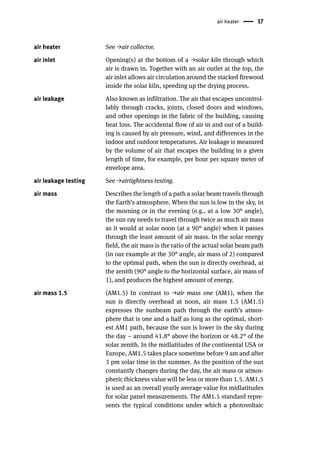 air heater 17
air heater See →air collector.
air inlet Opening(s) at the bottom of a →solar kiln through which
air is drawn in. Together with an air outlet at the top, the
air inlet allows air circulation around the stacked firewood
inside the solar kiln, speeding up the drying process.
air leakage Also known as infiltration. The air that escapes uncontrol-
lably through cracks, joints, closed doors and windows,
and other openings in the fabric of the building, causing
heat loss. The accidental flow of air in and out of a build-
ing is caused by air pressure, wind, and differences in the
indoor and outdoor temperatures. Air leakage is measured
by the volume of air that escapes the building in a given
length of time, for example, per hour per square meter of
envelope area.
air leakage testing See →airtightness testing.
air mass Describes the length of a path a solar beam travels through
the Earth’s atmosphere. When the sun is low in the sky, in
the morning or in the evening (e.g., at a low 30° angle),
the sun ray needs to travel through twice as much air mass
as it would at solar noon (at a 90° angle) when it passes
through the least amount of air mass. In the solar energy
field, the air mass is the ratio of the actual solar beam path
(in our example at the 30° angle, air mass of 2) compared
to the optimal path, when the sun is directly overhead, at
the zenith (90° angle to the horizontal surface, air mass of
1), and produces the highest amount of energy.
air mass 1.5 (AM1.5) In contrast to →air mass one (AM1), when the
sun is directly overhead at noon, air mass 1.5 (AM1.5)
expresses the sunbeam path through the earth’s atmos-
phere that is one and a half as long as the optimal, short-
est AM1 path, because the sun is lower in the sky during
the day – around 41.8° above the horizon or 48.2° of the
solar zenith. In the midlatitudes of the continental USA or
Europe, AM1.5 takes place sometime before 9 am and after
3 pm solar time in the summer. As the position of the sun
constantly changes during the day, the air mass or atmos-
pheric thickness value will be less or more than 1.5. AM1.5
is used as an overall yearly average value for midlatitudes
for solar panel measurements. The AM1.5 standard repre-
sents the typical conditions under which a photovoltaic
 