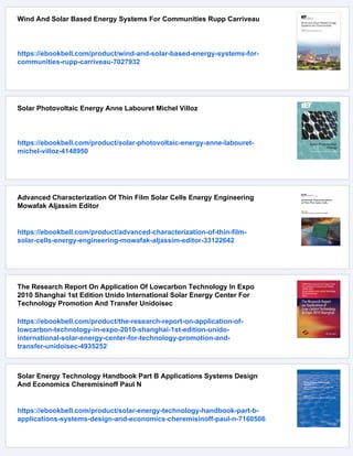 Wind And Solar Based Energy Systems For Communities Rupp Carriveau
https://ebookbell.com/product/wind-and-solar-based-energy-systems-for-
communities-rupp-carriveau-7027932
Solar Photovoltaic Energy Anne Labouret Michel Villoz
https://ebookbell.com/product/solar-photovoltaic-energy-anne-labouret-
michel-villoz-4148950
Advanced Characterization Of Thin Film Solar Cells Energy Engineering
Mowafak Aljassim Editor
https://ebookbell.com/product/advanced-characterization-of-thin-film-
solar-cells-energy-engineering-mowafak-aljassim-editor-33122642
The Research Report On Application Of Lowcarbon Technology In Expo
2010 Shanghai 1st Edition Unido International Solar Energy Center For
Technology Promotion And Transfer Unidoisec
https://ebookbell.com/product/the-research-report-on-application-of-
lowcarbon-technology-in-expo-2010-shanghai-1st-edition-unido-
international-solar-energy-center-for-technology-promotion-and-
transfer-unidoisec-4935252
Solar Energy Technology Handbook Part B Applications Systems Design
And Economics Cheremisinoff Paul N
https://ebookbell.com/product/solar-energy-technology-handbook-part-b-
applications-systems-design-and-economics-cheremisinoff-paul-n-7160506
 