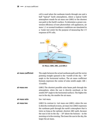 18 air mass coefficient
cell is used when the sunbeam travels through one and a
half “typical” Earth atmospheres, where a typical Earth
atmosphere stands for air mass one (AM1) or the shortest
sun path to the Earth’s surface. To determine a power con-
version efficiency of new photovoltaic cell appliances, air
mass 1.5 or normal irradiance conditions are simulated in
a →solar test center for the purpose of measuring the I–V
response of PV cells.
Air Mass: AM0, AM1, and AM1.5
ζ=48.2°
AM0 AM1.5
AM1
h1
h
1
.
5
Zenith
Atmosphere
Earth
Earth
Sun
Sun
air mass coefficient The angle between the actual sunbeam path and the vector
pointing straight upward to the →zenith of the sky – 90°
angle to the horizontal surface. The air mass coefficient
formula expresses the cosine of solar zenith angle: AM =
1/cos(θz).
air mass one (AM1) The shortest possible solar beam path through the
atmosphere, when the sun is directly overhead, at the
zenith (90° angle to the horizontal surface). The higher the
sun in the sky, the smaller the air mass.
air mass ratio See →air mass.
air mass two (AM2) In contrast to →air mass one (AM1), when the sun
is directly overhead at noon, air mass two (AM2) expresses
the sunbeam path through the earth’s atmosphere that is
twice as long as the optimal, shortest AM1 path, because
the sun is low in the sky – 30° above the horizon – in the
morning or in the evening. The lower the sun in the sky, the
larger the air mass.
 