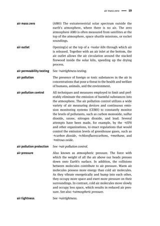 air mass zero 19
air mass zero (AM0) The extraterrestrial solar spectrum outside the
earth’s atmosphere, where there is no air. The zero
atmosphere AM0 is often measured from satellites at the
top of the atmosphere, space shuttle missions, or rocket
soundings.
air outlet Opening(s) at the top of a →solar kiln through which air
is released. Together with an air inlet at the bottom, the
air outlet allows the air circulation around the stacked
firewood inside the solar kiln, speeding up the drying
process.
air permeability testing See →airtightness testing.
air pollution The presence of foreign or toxic substances in the air in
concentrations that pose a threat to the health and welfare
of humans, animals, and the environment.
air pollution control All techniques and measures employed to limit and pref-
erably eliminate the emission of harmful substances into
the atmosphere. The air pollution control utilizes a wide
variety of air measuring devices and continuous emis-
sion monitoring systems (CEMS) to constantly monitor
the levels of pollutants, such as carbon monoxide, sulfur
dioxide, ozone, nitrogen dioxide, and lead. Several
attempts have been made, for example, by the →EPA
and other organizations, to enact regulations that would
control the emission levels of greenhouse gases, such as
→carbon dioxide, →chlorofluorocarbons, →methane, and
→nitrous oxide.
air pollution protection See →air pollution control.
air pressure Also known as atmospheric pressure. The force with
which the weight of all the air above our heads presses
down onto Earth’s surface. In addition, the collisions
between molecules contribute to air pressure. Warm air
molecules possess more energy than cold air molecules.
As they vibrate energetically and bump into each other,
they occupy more space and exert more pressure on their
surroundings. In contrast, cold air molecules move slowly
and occupy less space, which results in reduced air pres-
sure. See also →atmospheric pressure.
air tightness See →airtightness.
 