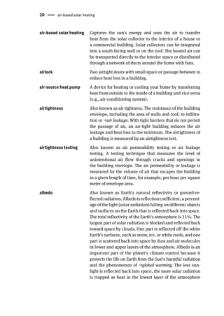 20 air-based solar heating
air-based solar heating Captures the sun’s energy and uses the air to transfer
heat from the solar collector to the interior of a house or
a commercial building. Solar collectors can be integrated
into a south-facing wall or on the roof. The heated air can
be transported directly to the interior space or distributed
through a network of ducts around the home with fans.
airlock Two airtight doors with small space or passage between to
reduce heat loss in a building.
air-source heat pump A device for heating or cooling your home by transferring
heat from outside to the inside of a building and vice versa
(e.g., air-conditioning system).
airtightness Also known as air tightness. The resistance of the building
envelope, including the area of walls and roof, to infiltra-
tion or →air leakage. With tight barriers that do not permit
the passage of air, an air-tight building reduces the air
leakage and heat loss to the minimum. The airtightness of
a building is measured by an airtightness test.
airtightness testing Also known as air permeability testing or air leakage
testing. A testing technique that measures the level of
unintentional air flow through cracks and openings in
the building envelope. The air permeability or leakage is
measured by the volume of air that escapes the building
in a given length of time, for example, per hour per square
meter of envelope area.
albedo Also known as Earth’s natural reflectivity or ground-re-
flectedradiation.Albedoisreflectioncoefficient,apercent-
age of the light (solar radiation) falling on different objects
and surfaces on the Earth that is reflected back into space.
The total reflectivity of the Earth’s atmosphere is 31%. The
largest part of solar radiation is blocked and reflected back
toward space by clouds. One part is reflected off the white
Earth’s surfaces, such as snow, ice, or white roofs, and one
part is scattered back into space by dust and air molecules
in lower and upper layers of the atmosphere. Albedo is an
important part of the planet’s climate control because it
protects the life on Earth from the Sun’s harmful radiation
and the phenomenon of →global warming. The less sun-
light is reflected back into space, the more solar radiation
is trapped as heat in the lowest layer of the atmosphere
 