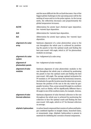22 ALCVD
and the more difficult the life on Earth becomes. One of the
biggest global challenges in the upcoming years will be the
melting of snow and ice in the polar regions. As the icecap
melts, the reflectivity decreases and proportionately the
global temperature increases.
ALCVD Abbreviation for atomic layer chemical vapor deposition.
See →atomic layer deposition.
ALD Abbreviation for →atomic layer deposition.
ALE Abbreviation for atomic layer epitaxy. See →atomic layer
deposition.
alignment of a solar
array
Optimum alignment of a solar photovoltaic array to the
sun throughout the whole year is achieved by position-
ing the panels to face the optimal south and finding the
best year-round →tilt angle, which is 30° for photovoltaic
modules on average.
alignment of a solar
system
See →alignment of a solar array.
alignment of
photovoltaic panels
See →alignment of solar modules.
alignment of solar
modules
Optimum alignment of solar photovoltaic modules to the
sun throughout the whole year is achieved by positioning
the panels to face the optimal south and finding the best
year-round →tilt angle. The average optimal inclination for
PV modules is 30° measured from the horizontal; however,
the latitude of a specific location must be taken into account,
because the position of the sun in the sky varies by geo-
graphic location. Thus, a year-around tilt angle in a northern
state, such as Alaska, will be significantly different than a
tilt angle in one of the southern states, for example, Arizona.
alignment of solar
thermal collectors
Optimum alignment of solar thermal collectors to the sun
throughout the whole year is achieved by positioning the
collectors to face the optimal south and finding the best
year-round →tilt angle, which is 45° for thermal collectors
on average.
aliphatic hydrocarbon Acarbon-basedcompoundthatconsistsofcarbonandhydro-
gen combined together in straight chains, branched trains,
or nonaromatic rings. Aliphatic hydrocarbon is present in
materials for inhibiting the corrosion of metal components.
 