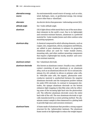 24 alternative energy source
alternative energy
source
An environmentally sound source of energy, such as solar,
wind, hydrogen, wave, or geothermal energy. Any energy
source other than a →fossil fuel.
alternator An electric device that generates →alternating current (AC).
altitude angle See →solar altitude angle.
aluminum (Al) A light silvery-white metal that is one of the most abun-
dant elements in the earth’s crust. Due to its lightweight
and corrosion-resistant features, aluminum is a preferred
material for →solar module frames and other outdoor solar
mounting equipment.
aluminum alloy A chemical compound in which alloying elements, such as
copper, zinc, magnesium, silicon, manganese and lithium,
are added to pure aluminum to enhance its properties.
Aluminum alloys are used for →solar module frames,
mounting rails, and other outdoor mounting components
that require a lightweight but sturdy, weather- and corro-
sion-resistant material.
aluminum contact See →aluminum electrode.
aluminum electrode Also known as aluminum contact. Usually a rear, cathodic
contact consisting of pure aluminum or an aluminum
alloy, such as an aluminum/silicon (Al–Si) or calcium/alu-
minum (Ca–Al) cathode in silicon or polymer solar cells.
In →thin-film solar cells, the organic, photoactive semi-
conductor material is sandwiched between the negative
aluminum electrode and the transparent positive indium
tin oxide (ITO) electrode. In contrast to transparent elec-
trodes, the opaque aluminum electrode on the bottom
enhances light trapping in thin-film solar cells by reflect-
ing some of the incoming light back into the photovoltaic
cell. The reflective aluminum electrode covers the entire
back side of the cell. The rear aluminum electrode is typi-
cally manufactured by a screen printing method. The alu-
minum contact sample is then immersed in a plating bath
to provide high wear and corrosion resistance.
aluminum frame A frame made of aluminum that provides a strong support
structure for the →photovoltaic laminate. The aluminum
frame needs to be lightweight to reduce the weight impact
 