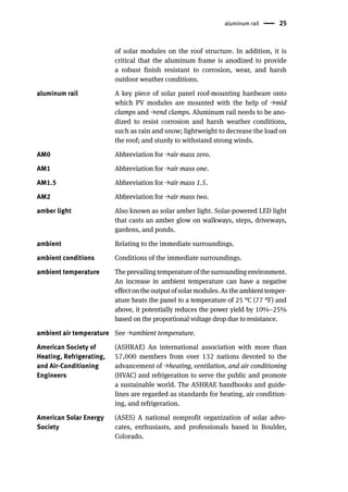 aluminum rail 25
of solar modules on the roof structure. In addition, it is
critical that the aluminum frame is anodized to provide
a robust finish resistant to corrosion, wear, and harsh
outdoor weather conditions.
aluminum rail A key piece of solar panel roof-mounting hardware onto
which PV modules are mounted with the help of →mid
clamps and →end clamps. Aluminum rail needs to be ano-
dized to resist corrosion and harsh weather conditions,
such as rain and snow; lightweight to decrease the load on
the roof; and sturdy to withstand strong winds.
AM0 Abbreviation for →air mass zero.
AM1 Abbreviation for →air mass one.
AM1.5 Abbreviation for →air mass 1.5.
AM2 Abbreviation for →air mass two.
amber light Also known as solar amber light. Solar-powered LED light
that casts an amber glow on walkways, steps, driveways,
gardens, and ponds.
ambient Relating to the immediate surroundings.
ambient conditions Conditions of the immediate surroundings.
ambient temperature The prevailing temperature of the surrounding environment.
An increase in ambient temperature can have a negative
effectontheoutputofsolarmodules.Astheambienttemper-
ature heats the panel to a temperature of 25 °C (77 °F) and
above, it potentially reduces the power yield by 10%–25%
based on the proportional voltage drop due to resistance.
ambient air temperature See →ambient temperature.
American Society of
Heating, Refrigerating,
and Air-Conditioning
Engineers
(ASHRAE) An international association with more than
57,000 members from over 132 nations devoted to the
advancement of →heating, ventilation, and air conditioning
(HVAC) and refrigeration to serve the public and promote
a sustainable world. The ASHRAE handbooks and guide-
lines are regarded as standards for heating, air condition-
ing, and refrigeration.
American Solar Energy
Society
(ASES) A national nonprofit organization of solar advo-
cates, enthusiasts, and professionals based in Boulder,
Colorado.
 