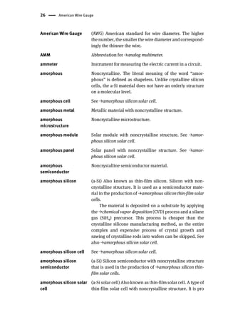 26 American Wire Gauge
American Wire Gauge (AWG) American standard for wire diameter. The higher
the number, the smaller the wire diameter and correspond-
ingly the thinner the wire.
AMM Abbreviation for →analog multimeter.
ammeter Instrument for measuring the electric current in a circuit.
amorphous Noncrystalline. The literal meaning of the word “amor-
phous” is defined as shapeless. Unlike crystalline silicon
cells, the a-Si material does not have an orderly structure
on a molecular level.
amorphous cell See →amorphous silicon solar cell.
amorphous metal Metallic material with noncrystalline structure.
amorphous
microstructure
Noncrystalline microstructure.
amorphous module Solar module with noncrystalline structure. See →amor-
phous silicon solar cell.
amorphous panel Solar panel with noncrystalline structure. See →amor-
phous silicon solar cell.
amorphous
semiconductor
Noncrystalline semiconductor material.
amorphous silicon (a-Si) Also known as thin-film silicon. Silicon with non-
crystalline structure. It is used as a semiconductor mate-
rial in the production of →amorphous silicon thin-film solar
cells.
The material is deposited on a substrate by applying
the →chemical vapor deposition (CVD) process and a silane
gas (SiH4) precursor. This process is cheaper than the
crystalline silicone manufacturing method, as the entire
complex and expensive process of crystal growth and
sawing of crystalline rods into wafers can be skipped. See
also →amorphous silicon solar cell.
amorphous silicon cell See →amorphous silicon solar cell.
amorphous silicon
semiconductor
(a-Si) Silicon semiconductor with noncrystalline structure
that is used in the production of →amorphous silicon thin-
film solar cells.
amorphous silicon solar
cell
(a-Si solar cell) Also known as thin-film solar cell. A type of
thin-film solar cell with noncrystalline structure. It is pro
 