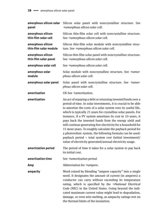 28 amorphous silicon solar panel
amorphous silicon solar
panel
Silicon solar panel with noncrystalline structure. See
→amorphous silicon solar cell.
amorphous silicon
thin-film solar cell
Silicon thin-film solar cell with noncrystalline structure.
See →amorphous silicon solar cell.
amorphous silicon
thin-film solar module
Silicon thin-film solar module with noncrystalline struc-
ture. See →amorphous silicon solar cell.
amorphous silicon
thin-film solar panel
Silicon thin-film solar panel with noncrystalline structure.
See →amorphous silicon solar cell.
amorphous solar cell See →amorphous silicon solar cell.
amorphous solar
module
Solar module with noncrystalline structure. See →amor-
phous silicon solar cell.
amorphous solar panel Solar panel with noncrystalline structure. See →amor-
phous silicon solar cell.
amortisation UK See →amortization.
amortization An act of repaying a debt or returning invested funds over a
period of time. In solar investments, it is crucial to be able
to amortize the costs of a solar system over its useful life,
which is typically 25 years for crystalline solar panels. For
instance, if a PV system amortizes its cost in 10 years, it
pays back the invested funds from the energy yield and
will continue generating free electricity for a household for
15 more years. To roughly calculate the payback period for
a photovoltaic system, the following formula can be used:
payback period = total system cost (initial investment)/
value of electricity generated/annual electricity usage.
amortization period The period of time it takes for a solar system to pay back
its initial cost.
amortization time See →amortization period.
Amp Abbreviation for →ampere.
ampacity Word coined by blending “ampere capacity” into a single
word. It designates the amount of current (in amperes) a
conductor can carry without exceeding its temperature
rating, which is specified by the →National Electrical
Code (NEC) in the United States. Going beyond the indi-
cated maximum current value might lead to degradation,
damage, or even wire melting, as ampacity ratings rest on
the thermal limits of the insulation.
 