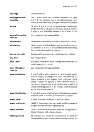 amperage 29
amperage Current intensity.
amperage interrupt
capability
(AIC) The maximum fault current (in amperes) that a pro-
tective device, such as a fuse or circuit breaker, can safely
interrupt without causing damage to equipment or people.
ampere (A, Amp) SI unit of electric current that expresses the rate
at which electrons (charge) are flowing in a circuit. Ampere
is equal to volts divided by resistance: A = V/R or A = V/Ω.
ampere interrupting
capacity
See →amperage interrupt capability.
ampere meter Instrument for measuring the electric current in a circuit.
ampere-hour (Ah) Is equal to the flow of electrical current of one ampere
for one hour. It is used to measure the electrical quantity,
for example, the capacity of a battery.
ampere-hour meter Instrument for measuring the electric current over time.
amp-hour See →ampere-hour.
amps clamp Measuring instrument with a clamp that measures the
electric current in a circuit.
amps interrupting
capacity
See →amperage interrupt capability.
anaerobic digester A sealed tank in which bacteria act upon organic matter
without oxygen, breaking down waste and gathering the
biogas released in the process. Solar collectors can be
added to anaerobic digester to reduce thermal losses in
the digester, in particular in cold winter days, as well as to
increase the temperature of the biomass slurry to acceler-
ate the degradation process.
anaerobic digestion A chemical process in which bacteria break down organic
materials, such as manure, in the absence of oxygen.
analog meter A meter that uses a dial hand to indicate a value.
analog multimeter (AMM) A →multimeter that uses a dial hand as opposed to
a digital multimeter with a digital display.
analog voltmeter (AVM) A →voltmeter that uses a dial hand as opposed to a
digital voltmeter with a digital display.
ancillary services All services that assist the transmission of electricity
from generating sources to the customer and manage the
 