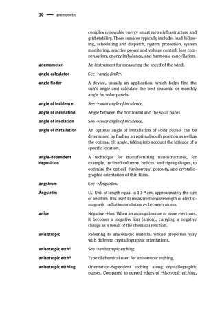 30 anemometer
complex renewable energy smart meter infrastructure and
grid stability. These services typically include: load follow-
ing, scheduling and dispatch, system protection, system
monitoring, reactive power and voltage control, loss com-
pensation, energy imbalance, and harmonic cancellation.
anemometer An instrument for measuring the speed of the wind.
angle calculator See →angle finder.
angle finder A device, usually an application, which helps find the
sun’s angle and calculate the best seasonal or monthly
angle for solar panels.
angle of incidence See →solar angle of incidence.
angle of inclination Angle between the horizontal and the solar panel.
angle of insolation See →solar angle of incidence.
angle of installation An optimal angle of installation of solar panels can be
determined by finding an optimal south position as well as
the optimal tilt angle, taking into account the latitude of a
specific location.
angle-dependent
deposition
A technique for manufacturing nanostructures, for
example, inclined columns, helices, and zigzag shapes, to
optimize the optical →anisotropy, porosity, and crystallo-
graphic orientation of thin films.
angstrom See →Ångström.
Ångström (Å) Unit of length equal to 10−8 cm, approximately the size
of an atom. It is used to measure the wavelength of electro-
magnetic radiation or distances between atoms.
anion Negative →ion. When an atom gains one or more electrons,
it becomes a negative ion (anion), carrying a negative
charge as a result of the chemical reaction.
anisotropic Referring to anisotropic material whose properties vary
with different crystallographic orientations.
anisotropic etch1 See →anisotropic etching.
anisotropic etch2 Type of chemical used for anisotropic etching.
anisotropic etching Orientation-dependent etching along crystallographic
planes. Compared to curved edges of →isotropic etching,
 