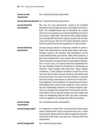 32 annual current requirement
annual current
requirement
See →annual electricity requirement.
annual electrical demand See →annual electricity requirement.
annual electricity
consumption
The size of a new photovoltaic system to be installed
depends on the average electricity consumption of a house-
hold. The straightforward way to determine the annual
electricity consumption in an existing building is to look at
your electric utility bills. The electric bill usually displays
your average kWh electricity usage by month, and in some
areas even by year. The new PV system should be sized to
meet the annual electricity requirement of a given home.
annual electricity
requirement
Average annual amount of electricity needed to power a
home. This information is crucial when sizing a new pho-
tovoltaic system to be installed. This information can be
easily obtained from past electric utility bills; however, it
gets more complicated in new houses that are being built
with no previous average electricity consumption informa-
tion. In such cases, an annual electricity requirement for
the new building should be estimated by performing an
electrical →load analysis with help from →load analysis
worksheets. A load analysis worksheet should list all the
electronic devices that consume electricity and will be used
in the new house. For a more accurate estimate, a seasonal
electrical energy consumption in watt-hours for each elec-
trical appliance can be applied. As measuring each device
individually with a power meter might be a time-consum-
ing and challenging endeavor, PV system designers typi-
cally use wattage from rating labels of electronic devices.
Some devices do not specify wattage, but only voltage and
amps. By multiplying amps by volts, the power consump-
tion of an appliance in wattage may still be calculated.
annual energy
consumption
See →annual electricity consumption.
annual energy output It is important to know how much electricity (how many
watts) a photovoltaic array can generate per year. A solar
array must be sized so that it is able to supply the total elec-
trical load of the house and meet the →annual electricity
requirement.
annual energy yield See →annual energy output.
 