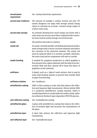 annual power requirement 33
annual power
requirement
See →annual electricity requirement.
annual solar irradiance The amount of sunlight a surface receives per year. PV
system designers use maps with average annual energy
values to calculate an accurate →annual energy output of
a future solar array.
annual solar savings An estimate showing how much energy one home with a
solar array can save per year when compared with a nonso-
lar house and its yearly average cost of electricity.
anode The positive electrode in a battery.
anode rod An easily corroded metallic rod deliberately placed inside a
water storage tank to attract corrosive elements and reduce
the corrosion of the protected material. The anode rod
must be replaced when it is severely corroded; otherwise,
the water tank and its components will start to corrode.
anodic bonding A method for graphene production in which graphite is
first pressed onto a glass substrate with the help of an elec-
trostatic field and then cleaved off to leave few layers of
graphene on the substrate.
antifreeze A liquid, such as a →glycol–water mixture, that is used in
solar water-heating systems to prevent heat transfer fluid
in pipes from freezing.
antifreeze solution See →antifreeze.
antireflection coating (ARC) A thin coating on solar cells that reduces the reflec-
tion and improves light transmission. Silicon nitride (SiN)
is a preferred antireflection coating material, which is
usually deposited on a semiconductor surface using →plas-
ma-enhanced chemical vapor deposition (PECVD) process.
anti-reflection coating See →antireflection coating.
antireflection glass A glass with antireflection coating that reduces the reflec-
tion of incident light and increases the transmittance of
the glass.
antireflection layer A layer that reduces the reflection and improves light
transmission.
anti-reflection layer See →antireflection layer.
 