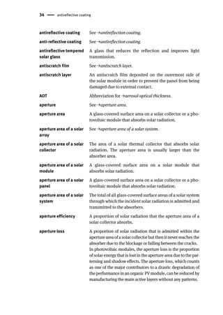 34 antireflective coating
antireflective coating See →antireflection coating.
anti-reflective coating See →antireflection coating.
antireflective tempered
solar glass
A glass that reduces the reflection and improves light
transmission.
antiscratch film See →antiscratch layer.
antiscratch layer An antiscratch film deposited on the outermost side of
the solar module in order to prevent the panel from being
damaged due to external contact.
AOT Abbreviation for →aerosol optical thickness.
aperture See →aperture area.
aperture area A glass-covered surface area on a solar collector or a pho-
tovoltaic module that absorbs solar radiation.
aperture area of a solar
array
See →aperture area of a solar system.
aperture area of a solar
collector
The area of a solar thermal collector that absorbs solar
radiation. The aperture area is usually larger than the
absorber area.
aperture area of a solar
module
A glass-covered surface area on a solar module that
absorbs solar radiation.
aperture area of a solar
panel
A glass-covered surface area on a solar collector or a pho-
tovoltaic module that absorbs solar radiation.
aperture area of a solar
system
The total of all glass-covered surface areas of a solar system
through which the incident solar radiation is admitted and
transmitted to the absorbers.
aperture efficiency A proportion of solar radiation that the aperture area of a
solar collector absorbs.
aperture loss A proportion of solar radiation that is admitted within the
aperture area of a solar collector but then it never reaches the
absorber due to the blockage or falling between the cracks.
In photovoltaic modules, the aperture loss is the proportion
of solar energy that is lost in the aperture area due to the pat-
terning and shadow effects. The aperture loss, which counts
as one of the major contributors to a drastic degradation of
the performance in an organic PV module, can be reduced by
manufacturing the main active layers without any patterns.
 