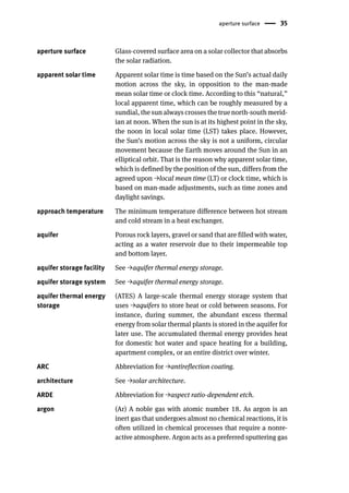 aperture surface 35
aperture surface Glass-covered surface area on a solar collector that absorbs
the solar radiation.
apparent solar time Apparent solar time is time based on the Sun’s actual daily
motion across the sky, in opposition to the man-made
mean solar time or clock time. According to this “natural,”
local apparent time, which can be roughly measured by a
sundial, the sun always crosses the true north-south merid-
ian at noon. When the sun is at its highest point in the sky,
the noon in local solar time (LST) takes place. However,
the Sun’s motion across the sky is not a uniform, circular
movement because the Earth moves around the Sun in an
elliptical orbit. That is the reason why apparent solar time,
which is defined by the position of the sun, differs from the
agreed upon →local mean time (LT) or clock time, which is
based on man-made adjustments, such as time zones and
daylight savings.
approach temperature The minimum temperature difference between hot stream
and cold stream in a heat exchanger.
aquifer Porous rock layers, gravel or sand that are filled with water,
acting as a water reservoir due to their impermeable top
and bottom layer.
aquifer storage facility See →aquifer thermal energy storage.
aquifer storage system See →aquifer thermal energy storage.
aquifer thermal energy
storage
(ATES) A large-scale thermal energy storage system that
uses →aquifers to store heat or cold between seasons. For
instance, during summer, the abundant excess thermal
energy from solar thermal plants is stored in the aquifer for
later use. The accumulated thermal energy provides heat
for domestic hot water and space heating for a building,
apartment complex, or an entire district over winter.
ARC Abbreviation for →antireflection coating.
architecture See →solar architecture.
ARDE Abbreviation for →aspect ratio-dependent etch.
argon (Ar) A noble gas with atomic number 18. As argon is an
inert gas that undergoes almost no chemical reactions, it is
often utilized in chemical processes that require a nonre-
active atmosphere. Argon acts as a preferred sputtering gas
 