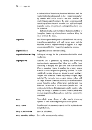 36 argon ion
in various sputter deposition processes because it does not
react with the target material. In the →magnetron sputter-
ing process, which takes place in a vacuum chamber, the
sputtering gas argon bombards the target source material,
sputtering off the material particles in a highly charged,
magnetic plasma environment and depositing them onto
the substrate.
In hermetically sealed windows that consist of two or
three glass sheets, argon is used as an insulator, filling the
space between the panes.
argon ion Ions that are generated by the collision of inert, electrically
neutral argon gas atoms with high-energy target material
electrons, when a negative charge is applied to a target
source material in the →magnetron sputtering process.
argon ion laser A type of laser used for wafer testing.
argon ion-beam etching Etching technology for the production of thin-film semi-
conductors.
argon plasma →Plasma that is generated by ionizing the chemically
inert sputtering gas argon (Ar). It is a hot, gaslike cloud
consisting of roughly half gas ions and half electrons.
When a negative charge is applied to a target source
material in the →magnetron sputtering process, the inert,
electrically neutral argon gas atoms become positively
charged ions attracted to the negatively charged target
material. The energetic ions of argon plasma collide with
the target material (cathode), causing the atoms to be dis-
lodged from the surface of the target material and con-
dense on the surface of the substrate (anode) as a thin
semiconductor layer. The argon gas usually requires rela-
tively low energy to generate plasma, allowing a low-tem-
perature deposition of amorphous materials on sensitive
substrates.
array Photovoltaic array. Group of solar panels connected
together to form a unified power production system.
array current The electrical current output generated by a photovoltaic
array in full sun.
array DC disconnect See →DC disconnect.
array operating voltage See →solar array operating voltage.
 