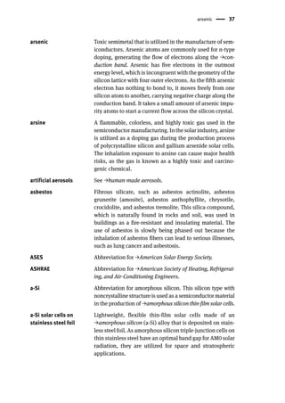arsenic 37
arsenic Toxic semimetal that is utilized in the manufacture of sem-
iconductors. Arsenic atoms are commonly used for n-type
doping, generating the flow of electrons along the →con-
duction band. Arsenic has five electrons in the outmost
energy level, which is incongruent with the geometry of the
silicon lattice with four outer electrons. As the fifth arsenic
electron has nothing to bond to, it moves freely from one
silicon atom to another, carrying negative charge along the
conduction band. It takes a small amount of arsenic impu-
rity atoms to start a current flow across the silicon crystal.
arsine A flammable, colorless, and highly toxic gas used in the
semiconductor manufacturing. In the solar industry, arsine
is utilized as a doping gas during the production process
of polycrystalline silicon and gallium arsenide solar cells.
The inhalation exposure to arsine can cause major health
risks, as the gas is known as a highly toxic and carcino-
genic chemical.
artificial aerosols See →human-made aerosols.
asbestos Fibrous silicate, such as asbestos actinolite, asbestos
grunerite (amosite), asbestos anthophyllite, chrysotile,
crocidolite, and asbestos tremolite. This silica compound,
which is naturally found in rocks and soil, was used in
buildings as a fire-resistant and insulating material. The
use of asbestos is slowly being phased out because the
inhalation of asbestos fibers can lead to serious illnesses,
such as lung cancer and asbestosis.
ASES Abbreviation for →American Solar Energy Society.
ASHRAE Abbreviation for →American Society of Heating, Refrigerat-
ing, and Air-Conditioning Engineers.
a-Si Abbreviation for amorphous silicon. This silicon type with
noncrystalline structure is used as a semiconductor material
in the production of →amorphous silicon thin-film solar cells.
a-Si solar cells on
stainless steel foil
Lightweight, flexible thin-film solar cells made of an
→amorphous silicon (a-Si) alloy that is deposited on stain-
less steel foil. As amorphous silicon triple-junction cells on
thin stainless steel have an optimal band gap for AM0 solar
radiation, they are utilized for space and stratospheric
applications.
 