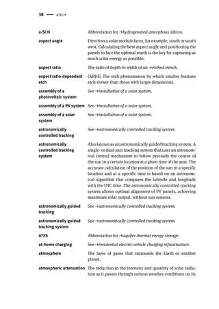 38 a-Si:H
a-Si:H Abbreviation for →hydrogenated amorphous silicon.
aspect angle Direction a solar module faces, for example, south or south
west. Calculating the best aspect angle and positioning the
panels to face the optimal south is the key for capturing as
much solar energy as possible.
aspect ratio The ratio of depth to width of an →etched trench.
aspect ratio-dependent
etch
(ARDE) The etch phenomenon by which smaller features
etch slower than those with larger dimensions.
assembly of a
photovoltaic system
See →installation of a solar system.
assembly of a PV system See →installation of a solar system.
assembly of a solar
system
See →installation of a solar system.
astronomically
controlled tracking
See →astronomically controlled tracking system.
astronomically
controlled tracking
system
Also known as an astronomically guided tracking system. A
single- or dual-axis tracking system that uses an astronom-
ical control mechanism to follow precisely the course of
the sun in a certain location at a given time of the year. The
accurate calculation of the position of the sun in a specific
location and at a specific time is based on an astronom-
ical algorithm that compares the latitude and longitude
with the UTC time. The astronomically controlled tracking
system allows optimal alignment of PV panels, achieving
maximum solar output, without sun sensors.
astronomically guided
tracking
See →astronomically controlled tracking system.
astronomically guided
tracking system
See →astronomically controlled tracking system.
ATES Abbreviation for →aquifer thermal energy storage.
at-home charging See →residential electric vehicle charging infrastructure.
atmosphere The layer of gases that surrounds the Earth or another
planet.
atmospheric attenuation The reduction in the intensity and quantity of solar radia-
tion as it passes through various weather conditions on its
 