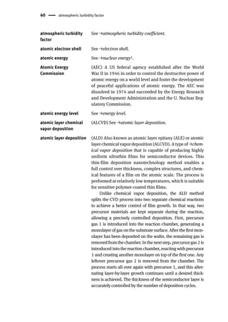 40 atmospheric turbidity factor
atmospheric turbidity
factor
See →atmospheric turbidity coefficient.
atomic electron shell See →electron shell.
atomic energy See →nuclear energy2.
Atomic Energy
Commission
(AEC) A US federal agency established after the World
War II in 1946 in order to control the destructive power of
atomic energy on a world level and foster the development
of peaceful applications of atomic energy. The AEC was
dissolved in 1974 and succeeded by the Energy Research
and Development Administration and the U. Nuclear Reg-
ulatory Commission.
atomic energy level See →energy level.
atomic layer chemical
vapor deposition
(ALCVD) See →atomic layer deposition.
atomic layer deposition (ALD) Also known as atomic layer epitaxy (ALE) or atomic
layer chemical vapor deposition (ALCVD). A type of →chem-
ical vapor deposition that is capable of producing highly
uniform ultrathin films for semiconductor devices. This
thin-film deposition nanotechnology method enables a
full control over thickness, complex structures, and chem-
ical features of a film on the atomic scale. The process is
performed at relatively low temperatures, which is suitable
for sensitive polymer-coated thin films.
Unlike chemical vapor deposition, the ALD method
splits the CVD process into two separate chemical reactions
to achieve a better control of film growth. In that way, two
precursor materials are kept separate during the reaction,
allowing a precisely controlled deposition. First, precursor
gas 1 is introduced into the reaction chamber, generating a
monolayer of gas on the substrate surface. After the first mon-
olayer has been deposited on the wafer, the remaining gas is
removedfromthechamber.Inthenextstep,precursorgas2is
introduced into the reaction chamber, reacting with precursor
1 and creating another monolayer on top of the first one. Any
leftover precursor gas 2 is removed from the chamber. The
process starts all over again with precursor 1, and this alter-
nating layer-by-layer growth continues until a desired thick-
ness is achieved. The thickness of the semiconductor layer is
accurately controlled by the number of deposition cycles.
 