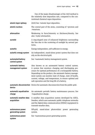 atomic layer epitaxy 41
One of the major disadvantages of the ALD method is
the relatively slow deposition rate, compared to the con-
ventional chemical vapor deposition.
atomic layer epitaxy (ALE) See →atomic layer deposition.
atomic nucleus The central part of the atom, consisting of →protons and
→neutrons.
attenuation Weakening in force/intensity or thickness/density. See
also →solar attenuation.
aureole A ring-shaped zone of enhanced brightness surrounding
the Sun due to the scattering of sunlight by aerosol par-
ticles.
autarkic Energy-independent, self-sufficient in energy.
autarkic energy system An independent, stand-alone power system that does not
rely on the electrical grid.
automated battery
control system
See →automatic battery management system.
automatic battery
management system
Also known as an automated battery control system.
A system that monitors charging and discharging pro-
cesses for optimal performance of a rechargeable battery.
Depending on the product, the automatic battery manage-
ment system can monitor state of charge, state of health,
current, voltage, and temperature, to ensure optimal and
safe operation and the long life of a battery.
automatic disconnection
device
Device for automatic disconnection from the public grid.
automatic equalization
charge
An automatic periodic battery maintenance process. See
→equalization charge.
automatic weather data
acquisition
A weather data acquisition system developed by ASEA,
Sweden, which uses automatic public telephone networks
and the digital data communication (DIDAC) equipment to
transmit weather data.
autonomous power
generating system
Off-grid, stand-alone photovoltaic power generating
system.
autonomous power
system
See →autonomous power generating system.
 