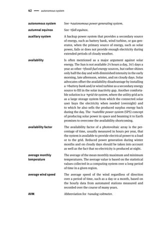 42 autonomous system
autonomous system See →autonomous power generating system.
autumnal equinox See →fall equinox.
auxiliary system A backup power system that provides a secondary source
of energy, such as battery bank, wind turbine, or gas gen-
erator, when the primary source of energy, such as solar
power, fails or does not provide enough electricity during
extended periods of cloudy weather.
availability Is often mentioned as a major argument against solar
energy. The Sun is not available 24 hours a day, 365 days a
year as other →fossil-fuel energy sources, but rather shines
only half the day and with diminished intensity in the early
morning, late afternoon, winter, and on cloudy days. Solar
advocates offset the availability disadvantage by installing
a →battery bank and/or wind turbine as a secondary energy
source to fill in the solar inactivity gap. Another comforta-
ble solution is a →grid-tie system, where the utility grid acts
as a large storage system from which the connected solar
user buys the electricity when needed (overnight) and
to which he also sells the produced surplus energy back
during the day. The →satellite power system (SPS) concept
of producing solar power in space and beaming it to Earth
promises to overcome the availability shortcoming.
availability factor The availability factor of a photovoltaic array is the per-
centage of time, usually measured in hours per year, that
the system is available to provide electrical power to a load
or to the grid. Reduced power generation during winter
months and on cloudy days should be taken into account
as well as the fact that no electricity is produced at night.
average monthly
temperature
The average of the mean monthly maximum and minimum
temperatures. The average value is based on the statistical
values collected in a computing system over a long period
of time in a given region.
average wind speed The average speed of the wind regardless of direction
over a period of time, such as a day or a month, based on
the hourly data from automated stations measured and
recorded over the course of many years.
AVM Abbreviation for →analog voltmeter.
 