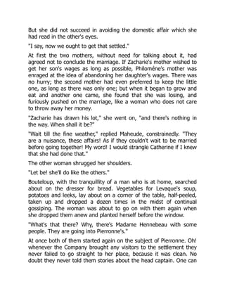 But she did not succeed in avoiding the domestic affair which she
had read in the other's eyes.
"I say, now we ought to get that settled."
At first the two mothers, without need for talking about it, had
agreed not to conclude the marriage. If Zacharie's mother wished to
get her son's wages as long as possible, Philoméne's mother was
enraged at the idea of abandoning her daughter's wages. There was
no hurry; the second mother had even preferred to keep the little
one, as long as there was only one; but when it began to grow and
eat and another one came, she found that she was losing, and
furiously pushed on the marriage, like a woman who does not care
to throw away her money.
"Zacharie has drawn his lot," she went on, "and there's nothing in
the way. When shall it be?"
"Wait till the fine weather," replied Maheude, constrainedly. "They
are a nuisance, these affairs! As if they couldn't wait to be married
before going together! My word! I would strangle Catherine if I knew
that she had done that."
The other woman shrugged her shoulders.
"Let be! she'll do like the others."
Bouteloup, with the tranquillity of a man who is at home, searched
about on the dresser for bread. Vegetables for Levaque's soup,
potatoes and leeks, lay about on a corner of the table, half-peeled,
taken up and dropped a dozen times in the midst of continual
gossiping. The woman was about to go on with them again when
she dropped them anew and planted herself before the window.
"What's that there? Why, there's Madame Hennebeau with some
people. They are going into Pierronne's."
At once both of them started again on the subject of Pierronne. Oh!
whenever the Company brought any visitors to the settlement they
never failed to go straight to her place, because it was clean. No
doubt they never told them stories about the head captain. One can
 