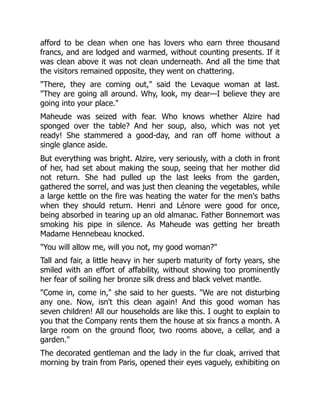 afford to be clean when one has lovers who earn three thousand
francs, and are lodged and warmed, without counting presents. If it
was clean above it was not clean underneath. And all the time that
the visitors remained opposite, they went on chattering.
"There, they are coming out," said the Levaque woman at last.
"They are going all around. Why, look, my dear—I believe they are
going into your place."
Maheude was seized with fear. Who knows whether Alzire had
sponged over the table? And her soup, also, which was not yet
ready! She stammered a good-day, and ran off home without a
single glance aside.
But everything was bright. Alzire, very seriously, with a cloth in front
of her, had set about making the soup, seeing that her mother did
not return. She had pulled up the last leeks from the garden,
gathered the sorrel, and was just then cleaning the vegetables, while
a large kettle on the fire was heating the water for the men's baths
when they should return. Henri and Lénore were good for once,
being absorbed in tearing up an old almanac. Father Bonnemort was
smoking his pipe in silence. As Maheude was getting her breath
Madame Hennebeau knocked.
"You will allow me, will you not, my good woman?"
Tall and fair, a little heavy in her superb maturity of forty years, she
smiled with an effort of affability, without showing too prominently
her fear of soiling her bronze silk dress and black velvet mantle.
"Come in, come in," she said to her guests. "We are not disturbing
any one. Now, isn't this clean again! And this good woman has
seven children! All our households are like this. I ought to explain to
you that the Company rents them the house at six francs a month. A
large room on the ground floor, two rooms above, a cellar, and a
garden."
The decorated gentleman and the lady in the fur cloak, arrived that
morning by train from Paris, opened their eyes vaguely, exhibiting on
 