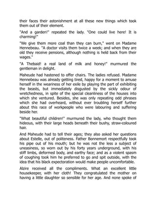 their faces their astonishment at all these new things which took
them out of their element.
"And a garden!" repeated the lady. "One could live here! It is
charming!"
"We give them more coal than they can burn," went on Madame
Hennebeau. "A doctor visits them twice a week; and when they are
old they receive pensions, although nothing is held back from their
wages."
"A Thebaid! a real land of milk and honey!" murmured the
gentleman in delight.
Maheude had hastened to offer chairs. The ladies refused. Madame
Hennebeau was already getting tired, happy for a moment to amuse
herself in the weariness of her exile by playing the part of exhibiting
the beasts, but immediately disgusted by the sickly odour of
wretchedness, in spite of the special cleanliness of the houses into
which she ventured. Besides, she was only repeating odd phrases
which she had overheard, without ever troubling herself further
about this race of workpeople who were labouring and suffering
beside her.
"What beautiful children!" murmured the lady, who thought them
hideous, with their large heads beneath their bushy, straw-coloured
hair.
And Maheude had to tell their ages; they also asked her questions
about Estelle, out of politeness. Father Bonnemort respectfully took
his pipe out of his mouth; but he was not the less a subject of
uneasiness, so worn out by his forty years underground, with his
stiff limbs, deformed body, and earthy face; and as a violent spasm
of coughing took him he preferred to go and spit outside, with the
idea that his black expectoration would make people uncomfortable.
Alzire received all the compliments. What an excellent little
housekeeper, with her cloth! They congratulated the mother on
having a little daughter so sensible for her age. And none spoke of
 