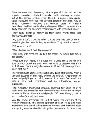 Then Levaque and Pierronne, with a peaceful air and without
impolite curiosity, contented themselves with watching the visitors
out of the corners of their eyes. Then by a gesture they quickly
called Maheude, who was still carrying Estelle in her arms. And all
three, motionless, watched the well-clad backs of Madame
Hennebeau and her guests slowly disappear. When they were some
thirty paces off, the gossiping recommenced with redoubled vigour.
"They carry plenty of money on their skins; worth more than
themselves, perhaps."
"Ah, sure! I don't know the other, but the one that belongs here, I
wouldn't give four sous for her, big as she is. They do tell stories—"
"Eh? What stories?"
"Why, she has men! First, the engineer."
"That lean, little creature! Oh, he's too small! She would lose him in
the sheets."
"What does that matter, if it amuses her? I don't trust a woman who
puts on such proud airs and never seems to be pleased where she
is. Just look how she wags her rump, as if she felt contempt for us
all. Is that nice?"
The visitors went along at the same slow pace, still talking, when a
carriage stopped in the road, before the church. A gentleman of
about forty-eight got out of it, dressed in a black frock-coat, and
with a very dark complexion and an authoritative, correct
expression.
"The husband," murmured Levaque, lowering her voice, as if he
could hear her, seized by that hierarchical fear which the manager
inspired in his ten thousand workpeople. "It's true, though, that he
has a cuckold's head, that man."
Now the whole settlement was out of doors. The curiosity of the
women increased. The groups approached each other, and were
melted into one crowd; while bands of urchins, with unwiped noses
and gaping mouths, dawdled along the pavements. For a moment
 