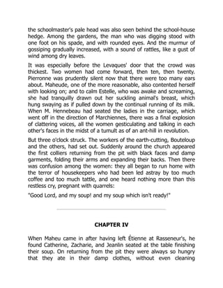 the schoolmaster's pale head was also seen behind the school-house
hedge. Among the gardens, the man who was digging stood with
one foot on his spade, and with rounded eyes. And the murmur of
gossiping gradually increased, with a sound of rattles, like a gust of
wind among dry leaves.
It was especially before the Levaques' door that the crowd was
thickest. Two women had come forward, then ten, then twenty.
Pierronne was prudently silent now that there were too many ears
about. Maheude, one of the more reasonable, also contented herself
with looking on; and to calm Estelle, who was awake and screaming,
she had tranquilly drawn out her suckling animal's breast, which
hung swaying as if pulled down by the continual running of its milk.
When M. Hennebeau had seated the ladies in the carriage, which
went off in the direction of Marchiennes, there was a final explosion
of clattering voices, all the women gesticulating and talking in each
other's faces in the midst of a tumult as of an ant-hill in revolution.
But three o'clock struck. The workers of the earth-cutting, Bouteloup
and the others, had set out. Suddenly around the church appeared
the first colliers returning from the pit with black faces and damp
garments, folding their arms and expanding their backs. Then there
was confusion among the women: they all began to run home with
the terror of housekeepers who had been led astray by too much
coffee and too much tattle, and one heard nothing more than this
restless cry, pregnant with quarrels:
"Good Lord, and my soup! and my soup which isn't ready!"
CHAPTER IV
When Maheu came in after having left Étienne at Rasseneur's, he
found Catherine, Zacharie, and Jeanlin seated at the table finishing
their soup. On returning from the pit they were always so hungry
that they ate in their damp clothes, without even cleaning
 