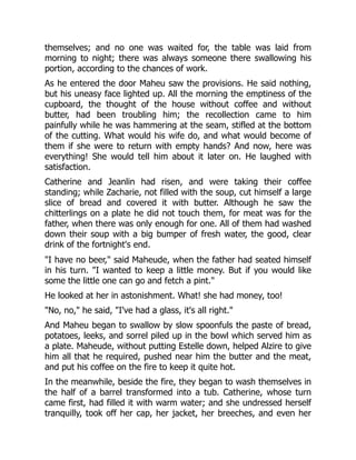 themselves; and no one was waited for, the table was laid from
morning to night; there was always someone there swallowing his
portion, according to the chances of work.
As he entered the door Maheu saw the provisions. He said nothing,
but his uneasy face lighted up. All the morning the emptiness of the
cupboard, the thought of the house without coffee and without
butter, had been troubling him; the recollection came to him
painfully while he was hammering at the seam, stifled at the bottom
of the cutting. What would his wife do, and what would become of
them if she were to return with empty hands? And now, here was
everything! She would tell him about it later on. He laughed with
satisfaction.
Catherine and Jeanlin had risen, and were taking their coffee
standing; while Zacharie, not filled with the soup, cut himself a large
slice of bread and covered it with butter. Although he saw the
chitterlings on a plate he did not touch them, for meat was for the
father, when there was only enough for one. All of them had washed
down their soup with a big bumper of fresh water, the good, clear
drink of the fortnight's end.
"I have no beer," said Maheude, when the father had seated himself
in his turn. "I wanted to keep a little money. But if you would like
some the little one can go and fetch a pint."
He looked at her in astonishment. What! she had money, too!
"No, no," he said, "I've had a glass, it's all right."
And Maheu began to swallow by slow spoonfuls the paste of bread,
potatoes, leeks, and sorrel piled up in the bowl which served him as
a plate. Maheude, without putting Estelle down, helped Alzire to give
him all that he required, pushed near him the butter and the meat,
and put his coffee on the fire to keep it quite hot.
In the meanwhile, beside the fire, they began to wash themselves in
the half of a barrel transformed into a tub. Catherine, whose turn
came first, had filled it with warm water; and she undressed herself
tranquilly, took off her cap, her jacket, her breeches, and even her
 