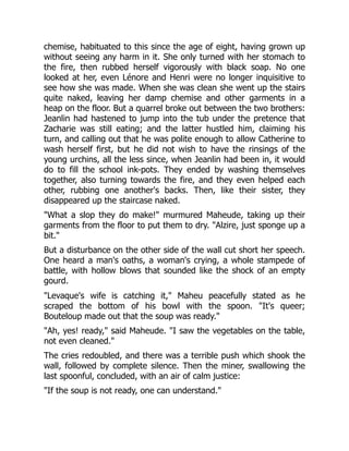 chemise, habituated to this since the age of eight, having grown up
without seeing any harm in it. She only turned with her stomach to
the fire, then rubbed herself vigorously with black soap. No one
looked at her, even Lénore and Henri were no longer inquisitive to
see how she was made. When she was clean she went up the stairs
quite naked, leaving her damp chemise and other garments in a
heap on the floor. But a quarrel broke out between the two brothers:
Jeanlin had hastened to jump into the tub under the pretence that
Zacharie was still eating; and the latter hustled him, claiming his
turn, and calling out that he was polite enough to allow Catherine to
wash herself first, but he did not wish to have the rinsings of the
young urchins, all the less since, when Jeanlin had been in, it would
do to fill the school ink-pots. They ended by washing themselves
together, also turning towards the fire, and they even helped each
other, rubbing one another's backs. Then, like their sister, they
disappeared up the staircase naked.
"What a slop they do make!" murmured Maheude, taking up their
garments from the floor to put them to dry. "Alzire, just sponge up a
bit."
But a disturbance on the other side of the wall cut short her speech.
One heard a man's oaths, a woman's crying, a whole stampede of
battle, with hollow blows that sounded like the shock of an empty
gourd.
"Levaque's wife is catching it," Maheu peacefully stated as he
scraped the bottom of his bowl with the spoon. "It's queer;
Bouteloup made out that the soup was ready."
"Ah, yes! ready," said Maheude. "I saw the vegetables on the table,
not even cleaned."
The cries redoubled, and there was a terrible push which shook the
wall, followed by complete silence. Then the miner, swallowing the
last spoonful, concluded, with an air of calm justice:
"If the soup is not ready, one can understand."
 