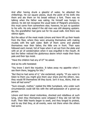 And after having drunk a glassful of water, he attacked the
chitterlings. He cut square pieces, stuck the point of his knife into
them and ate them on his bread without a fork. There was no
talking when the father was eating. He himself was hungry in
silence; he did not recognize the usual taste of Maigrat's provisions;
this must come from somewhere else; however, he put no question
to his wife. He only asked if the old man was still sleeping upstairs.
No, the grandfather had gone out for his usual walk. And there was
silence again.
But the odour of the meat made Lénore and Henri lift up their heads
from the floor, where they were amusing themselves with making
rivulets with the spilt water. Both of them came and planted
themselves near their father, the little one in front. Their eyes
followed each morsel, full of hope when it set out from the plate and
with an air of consternation when it was engulfed in the mouth. At
last the father noticed the gluttonous desire which made their faces
pale and their lips moist.
"Have the children had any of it?" he asked.
And as his wife hesitated:
"You know I don't like injustice. It takes away my appetite when I
see them there, begging for bits."
"But they've had some of it," she exclaimed, angrily. "If you were to
listen to them you might give them your share and the others', too;
they would fill themselves till they burst. Isn't it true, Alzire, that we
have all had some?"
"Sure enough, mother," replied the little humpback, who under such
circumstances could tell lies with the self-possession of a grown-up
person.
Lénore and Henri stood motionless, shocked and rebellious at such
lying, when they themselves were whipped if they did not tell the
truth. Their little hearts began to swell, and they longed to protest,
and to say that they, at all events, were not there when the others
had some.
 
