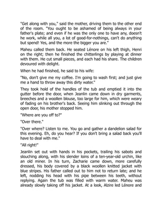 "Get along with you," said the mother, driving them to the other end
of the room. "You ought to be ashamed of being always in your
father's plate; and even if he was the only one to have any, doesn't
he work, while all you, a lot of good-for-nothings, can't do anything
but spend! Yes, and the more the bigger you are."
Maheu called them back. He seated Lénore on his left thigh, Henri
on the right; then he finished the chitterlings by playing at dinner
with them. He cut small pieces, and each had his share. The children
devoured with delight.
When he had finished, he said to his wife:
"No, don't give me my coffee. I'm going to wash first; and just give
me a hand to throw away this dirty water."
They took hold of the handles of the tub and emptied it into the
gutter before the door, when Jeanlin came down in dry garments,
breeches and a woollen blouse, too large for him, which were weary
of fading on his brother's back. Seeing him slinking out through the
open door, his mother stopped him.
"Where are you off to?"
"Over there."
"Over where? Listen to me. You go and gather a dandelion salad for
this evening. Eh, do you hear? If you don't bring a salad back you'll
have to deal with me."
"All right!"
Jeanlin set out with hands in his pockets, trailing his sabots and
slouching along, with his slender loins of a ten-year-old urchin, like
an old miner. In his turn, Zacharie came down, more carefully
dressed, his body covered by a black woollen knitted jacket with
blue stripes. His father called out to him not to return late; and he
left, nodding his head with his pipe between his teeth, without
replying. Again the tub was filled with warm water. Maheu was
already slowly taking off his jacket. At a look, Alzire led Lénore and
 