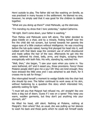 Henri outside to play. The father did not like washing en famille, as
was practised in many houses in the settlement. He blamed no one,
however; he simply said that it was good for the children to dabble
together.
"What are you doing up there?" cried Maheude, up the staircase.
"I'm mending my dress that I tore yesterday," replied Catherine.
"All right. Don't come down, your father is washing."
Then Maheu and Maheude were left alone. The latter decided to
place Estelle on a chair, and by a miracle, finding herself near the
fire the child did not scream, but turned towards her parents the
vague eyes of a little creature without intelligence. He was crouching
before the tub quite naked, having first plunged his head into it, well
rubbed with that black soap the constant use of which discoloured
and made yellow the hair of the race. Afterwards he got into the
water, lathered his chest, belly, arms, and thighs, scraping them
energetically with both fists. His wife, standing by, watched him.
"Well, then," she began, "I saw your eyes when you came in. You
were bothered, eh? and it eased you, those provisions. Fancy! those
Piolaine people didn't give me a sou! Oh! they are kind enough; they
have dressed the little ones and I was ashamed to ask them, for it
crosses me to ask for things."
She interrupted herself a moment to wedge Estelle into the chair lest
she should tip over. The father continued to work away at his skin,
without hastening by a question this story which interested him,
patiently waiting for light.
"I must tell you that Maigrat had refused me, oh! straight! like one
kicks a dog out of doors. Guess if I was on a spree! They keep you
warm, woollen garments, but they don't put anything into your
stomach, eh!"
He lifted his head, still silent. Nothing at Piolaine, nothing at
Maigrat's: then where? But, as usual, she was pulling up her sleeves
to wash his back and those parts which he could not himself easily
 