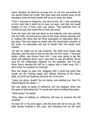 reach. Besides, he liked her to soap him, to rub him everywhere till
she almost broke her wrists. She took soap and worked away at his
shoulders while he held himself stiff so as to resist the shock.
"Then I returned to Maigrat's, and said to him, ah, I said something
to him! And that it didn't do to have no heart, and that evil would
happen to him if there were any justice. That bothered him; he
turned his eyes and would like to have got away."
From the back she had got down to the buttocks and was pushing
into the folds, not leaving any part of the body without passing over
it, making him shine like her three saucepans on Saturdays after a
big clean. Only she began to sweat with this tremendous exertion of
her arms, so exhausted and out of breath that her words were
choked.
"At last he called me an old nuisance. We shall have bread until
Saturday, and the best is that he has lent me five francs. I have got
butter, coffee, and chicory from him. I was even going to get the
meat and potatoes there, only I saw that he was grumbling. Seven
sous for the chitterlings, eighteen for the potatoes, and I've got
three francs seventy-five left for a ragout and a meat soup. Eh, I
don't think I've wasted my morning!"
Now she began to wipe him, plugging with a towel the parts that
would not dry. Feeling happy and without thinking of the future
debt, he burst out laughing and took her in his arms.
"Leave me alone, stupid! You are damp, and wetting me. Only I'm
afraid Maigrat has ideas——"
She was about to speak of Catherine, but she stopped. What was
the good of disturbing him? It would only lead to endless discussion.
"What ideas?" he asked.
"Why, ideas of robbing us. Catherine will have to examine the bill
carefully."
He took her in his arms again, and this time did not let her go. The
bath always finished in this way: she enlivened him by the hard
 