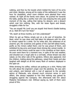 rubbing, and then by the towels which tickled the hairs of his arms
and chest. Besides, among all his mates of the settlement it was the
hour for stupidities, when more children were planted than were
wanted. At night all the family were about. He pushed her towards
the table, jesting like a worthy man who was enjoying the only good
moment of the day, calling that taking his dessert, and a dessert
which cost him nothing. She, with her loose figure and breast,
struggled a little for fun.
"You are stupid! My Lord! you are stupid! And there's Estelle looking
at us. Wait till I turn her head."
"Oh, bosh! at three months; as if she understood!"
When he got up Maheu simply put on a dry pair of breeches. He
liked, when he was clean and had taken his pleasure with his wife,
to remain naked for a while. On his white skin, the whiteness of an
anaemic girl, the scratches and gashes of the coal left tattoo-marks,
grafts as the miners called them; and he was proud of them, and
exhibited his big arms and broad chest shining like veined marble. In
summer all the miners could be seen in this condition at their doors.
He even went there for a moment now, in spite of the wet weather,
and shouted out a rough joke to a comrade, whose breast was also
naked, on the other side of the gardens. Others also appeared. And
the children, trailing along the pathways, raised their heads and also
laughed with delight at all this weary flesh of workers displayed in
the open air.
While drinking his coffee, without yet putting on a shirt, Maheu told
his wife about the engineer's anger over the planking. He was calm
and unbent, and listened with a nod of approval to the sensible
advice of Maheude, who showed much common sense in such
affairs. She always repeated to him that nothing was gained by
struggling against the Company. She afterwards told him about
Madame Hennebeau's visit. Without saying so, both of them were
proud of this.
 