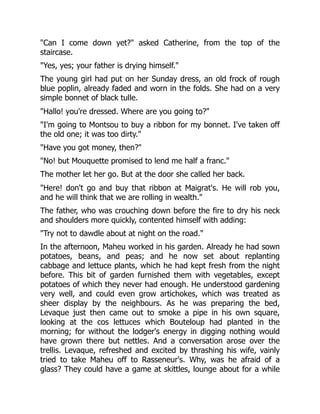 "Can I come down yet?" asked Catherine, from the top of the
staircase.
"Yes, yes; your father is drying himself."
The young girl had put on her Sunday dress, an old frock of rough
blue poplin, already faded and worn in the folds. She had on a very
simple bonnet of black tulle.
"Hallo! you're dressed. Where are you going to?"
"I'm going to Montsou to buy a ribbon for my bonnet. I've taken off
the old one; it was too dirty."
"Have you got money, then?"
"No! but Mouquette promised to lend me half a franc."
The mother let her go. But at the door she called her back.
"Here! don't go and buy that ribbon at Maigrat's. He will rob you,
and he will think that we are rolling in wealth."
The father, who was crouching down before the fire to dry his neck
and shoulders more quickly, contented himself with adding:
"Try not to dawdle about at night on the road."
In the afternoon, Maheu worked in his garden. Already he had sown
potatoes, beans, and peas; and he now set about replanting
cabbage and lettuce plants, which he had kept fresh from the night
before. This bit of garden furnished them with vegetables, except
potatoes of which they never had enough. He understood gardening
very well, and could even grow artichokes, which was treated as
sheer display by the neighbours. As he was preparing the bed,
Levaque just then came out to smoke a pipe in his own square,
looking at the cos lettuces which Bouteloup had planted in the
morning; for without the lodger's energy in digging nothing would
have grown there but nettles. And a conversation arose over the
trellis. Levaque, refreshed and excited by thrashing his wife, vainly
tried to take Maheu off to Rasseneur's. Why, was he afraid of a
glass? They could have a game at skittles, lounge about for a while
 
