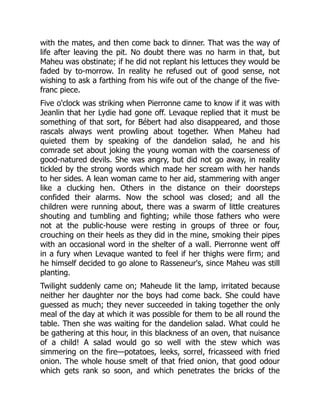 with the mates, and then come back to dinner. That was the way of
life after leaving the pit. No doubt there was no harm in that, but
Maheu was obstinate; if he did not replant his lettuces they would be
faded by to-morrow. In reality he refused out of good sense, not
wishing to ask a farthing from his wife out of the change of the five-
franc piece.
Five o'clock was striking when Pierronne came to know if it was with
Jeanlin that her Lydie had gone off. Levaque replied that it must be
something of that sort, for Bébert had also disappeared, and those
rascals always went prowling about together. When Maheu had
quieted them by speaking of the dandelion salad, he and his
comrade set about joking the young woman with the coarseness of
good-natured devils. She was angry, but did not go away, in reality
tickled by the strong words which made her scream with her hands
to her sides. A lean woman came to her aid, stammering with anger
like a clucking hen. Others in the distance on their doorsteps
confided their alarms. Now the school was closed; and all the
children were running about, there was a swarm of little creatures
shouting and tumbling and fighting; while those fathers who were
not at the public-house were resting in groups of three or four,
crouching on their heels as they did in the mine, smoking their pipes
with an occasional word in the shelter of a wall. Pierronne went off
in a fury when Levaque wanted to feel if her thighs were firm; and
he himself decided to go alone to Rasseneur's, since Maheu was still
planting.
Twilight suddenly came on; Maheude lit the lamp, irritated because
neither her daughter nor the boys had come back. She could have
guessed as much; they never succeeded in taking together the only
meal of the day at which it was possible for them to be all round the
table. Then she was waiting for the dandelion salad. What could he
be gathering at this hour, in this blackness of an oven, that nuisance
of a child! A salad would go so well with the stew which was
simmering on the fire—potatoes, leeks, sorrel, fricasseed with fried
onion. The whole house smelt of that fried onion, that good odour
which gets rank so soon, and which penetrates the bricks of the
 