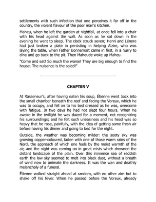 settlements with such infection that one perceives it far off in the
country, the violent flavour of the poor man's kitchen.
Maheu, when he left the garden at nightfall, at once fell into a chair
with his head against the wall. As soon as he sat down in the
evening he went to sleep. The clock struck seven; Henri and Lénore
had just broken a plate in persisting in helping Alzire, who was
laying the table, when Father Bonnemort came in first, in a hurry to
dine and go back to the pit. Then Maheude woke up Maheu.
"Come and eat! So much the worse! They are big enough to find the
house. The nuisance is the salad!"
CHAPTER V
At Rasseneur's, after having eaten his soup, Étienne went back into
the small chamber beneath the roof and facing the Voreux, which he
was to occupy, and fell on to his bed dressed as he was, overcome
with fatigue. In two days he had not slept four hours. When he
awoke in the twilight he was dazed for a moment, not recognizing
his surroundings; and he felt such uneasiness and his head was so
heavy that he rose, painfully, with the idea of getting some fresh air
before having his dinner and going to bed for the night.
Outside, the weather was becoming milder: the sooty sky was
growing copper-coloured, laden with one of those warm rains of the
Nord, the approach of which one feels by the moist warmth of the
air, and the night was coming on in great mists which drowned the
distant landscape of the plain. Over this immense sea of reddish
earth the low sky seemed to melt into black dust, without a breath
of wind now to animate the darkness. It was the wan and deathly
melancholy of a funeral.
Étienne walked straight ahead at random, with no other aim but to
shake off his fever. When he passed before the Voreux, already
 