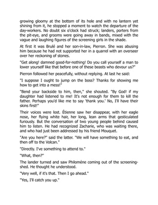 growing gloomy at the bottom of its hole and with no lantern yet
shining from it, he stopped a moment to watch the departure of the
day-workers. No doubt six o'clock had struck; landers, porters from
the pit-eye, and grooms were going away in bands, mixed with the
vague and laughing figures of the screening girls in the shade.
At first it was Brulé and her son-in-law, Pierron. She was abusing
him because he had not supported her in a quarrel with an overseer
over her reckoning of stones.
"Get along! damned good-for-nothing! Do you call yourself a man to
lower yourself like that before one of these beasts who devour us?"
Pierron followed her peacefully, without replying. At last he said:
"I suppose I ought to jump on the boss? Thanks for showing me
how to get into a mess!"
"Bend your backside to him, then," she shouted. "By God! if my
daughter had listened to me! It's not enough for them to kill the
father. Perhaps you'd like me to say 'thank you.' No, I'll have their
skins first!"
Their voices were lost. Étienne saw her disappear, with her eagle
nose, her flying white hair, her long, lean arms that gesticulated
furiously. But the conversation of two young people behind caused
him to listen. He had recognized Zacharie, who was waiting there,
and who had just been addressed by his friend Mouquet.
"Are you here?" said the latter. "We will have something to eat, and
then off to the Volcan."
"Directly. I've something to attend to."
"What, then?"
The lander turned and saw Philoméne coming out of the screening-
shed. He thought he understood.
"Very well, if it's that. Then I go ahead."
"Yes, I'll catch you up."
 