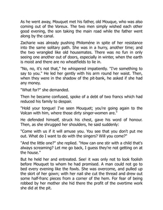 As he went away, Mouquet met his father, old Mouque, who was also
coming out of the Voreux. The two men simply wished each other
good evening, the son taking the main road while the father went
along by the canal.
Zacharie was already pushing Philoméne in spite of her resistance
into the same solitary path. She was in a hurry, another time; and
the two wrangled like old housemates. There was no fun in only
seeing one another out of doors, especially in winter, when the earth
is moist and there are no wheatfields to lie in.
"No, no, it's not that," he whispered impatiently. "I've something to
say to you." He led her gently with his arm round her waist. Then,
when they were in the shadow of the pit-bank, he asked if she had
any money.
"What for?" she demanded.
Then he became confused, spoke of a debt of two francs which had
reduced his family to despair.
"Hold your tongue! I've seen Mouquet; you're going again to the
Volcan with him, where those dirty singer-women are."
He defended himself, struck his chest, gave his word of honour.
Then, as she shrugged her shoulders, he said suddenly:
"Come with us if it will amuse you. You see that you don't put me
out. What do I want to do with the singers? Will you come?"
"And the little one?" she replied. "How can one stir with a child that's
always screaming? Let me go back, I guess they're not getting on at
the house."
But he held her and entreated. See! it was only not to look foolish
before Mouquet to whom he had promised. A man could not go to
bed every evening like the fowls. She was overcome, and pulled up
the skirt of her gown; with her nail she cut the thread and drew out
some half-franc pieces from a corner of the hem. For fear of being
robbed by her mother she hid there the profit of the overtime work
she did at the pit.
 
