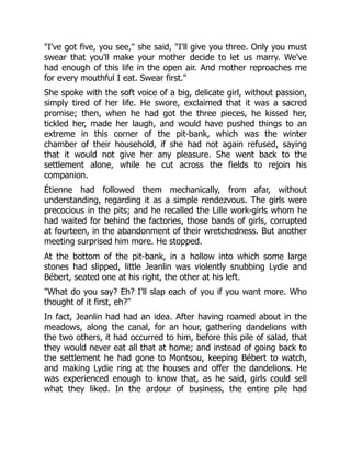 "I've got five, you see," she said, "I'll give you three. Only you must
swear that you'll make your mother decide to let us marry. We've
had enough of this life in the open air. And mother reproaches me
for every mouthful I eat. Swear first."
She spoke with the soft voice of a big, delicate girl, without passion,
simply tired of her life. He swore, exclaimed that it was a sacred
promise; then, when he had got the three pieces, he kissed her,
tickled her, made her laugh, and would have pushed things to an
extreme in this corner of the pit-bank, which was the winter
chamber of their household, if she had not again refused, saying
that it would not give her any pleasure. She went back to the
settlement alone, while he cut across the fields to rejoin his
companion.
Étienne had followed them mechanically, from afar, without
understanding, regarding it as a simple rendezvous. The girls were
precocious in the pits; and he recalled the Lille work-girls whom he
had waited for behind the factories, those bands of girls, corrupted
at fourteen, in the abandonment of their wretchedness. But another
meeting surprised him more. He stopped.
At the bottom of the pit-bank, in a hollow into which some large
stones had slipped, little Jeanlin was violently snubbing Lydie and
Bébert, seated one at his right, the other at his left.
"What do you say? Eh? I'll slap each of you if you want more. Who
thought of it first, eh?"
In fact, Jeanlin had had an idea. After having roamed about in the
meadows, along the canal, for an hour, gathering dandelions with
the two others, it had occurred to him, before this pile of salad, that
they would never eat all that at home; and instead of going back to
the settlement he had gone to Montsou, keeping Bébert to watch,
and making Lydie ring at the houses and offer the dandelions. He
was experienced enough to know that, as he said, girls could sell
what they liked. In the ardour of business, the entire pile had
 