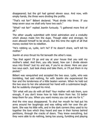 disappeared; but the girl had gained eleven sous. And now, with
empty hands, the three were dividing the profits.
"That's not fair!" Bébert declared. "Must divide into three. If you
keep seven sous we shall only have two each."
"What? not fair!" replied Jeanlin furiously. "I gathered more first of
all."
The other usually submitted with timid admiration and a credulity
which always made him the dupe. Though older and stronger, he
even allowed himself to be struck. But this time the sight of all that
money excited him to rebellion.
"He's robbing us, Lydie, isn't he? If he doesn't share, we'll tell his
mother."
Jeanlin at once thrust his fist beneath the other's nose.
"Say that again! I'll go and say at your house that you sold my
mother's salad. And then, you silly beast, how can I divide eleven
sous into three? Just try and see, if you're so clever. Here are your
two sous each. Just look sharp and take them, or I'll put them in my
pocket."
Bébert was vanquished and accepted the two sous. Lydie, who was
trembling, had said nothing, for with Jeanlin she experienced the
fear and the tenderness of a little beaten woman. When he held out
the two sous to her she advanced her hand with a submissive laugh.
But he suddenly changed his mind.
"Eh! what will you do with all that? Your mother will nab them, sure
enough, if you don't know how to hide them from her. I'd better
keep them for you. When you want money you can ask me for it."
And the nine sous disappeared. To shut her mouth he had put his
arms around her laughingly and was rolling with her over the pit-
bank. She was his little wife, and in the dark corners they used to try
together the love which they heard and saw in their homes behind
partitions, through the cracks of doors. They knew everything, but
they were able to do nothing, being too young, fumbling and playing
 