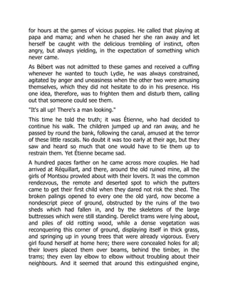 for hours at the games of vicious puppies. He called that playing at
papa and mama; and when he chased her she ran away and let
herself be caught with the delicious trembling of instinct, often
angry, but always yielding, in the expectation of something which
never came.
As Bébert was not admitted to these games and received a cuffing
whenever he wanted to touch Lydie, he was always constrained,
agitated by anger and uneasiness when the other two were amusing
themselves, which they did not hesitate to do in his presence. His
one idea, therefore, was to frighten them and disturb them, calling
out that someone could see them.
"It's all up! There's a man looking."
This time he told the truth; it was Étienne, who had decided to
continue his walk. The children jumped up and ran away, and he
passed by round the bank, following the canal, amused at the terror
of these little rascals. No doubt it was too early at their age, but they
saw and heard so much that one would have to tie them up to
restrain them. Yet Étienne became sad.
A hundred paces farther on he came across more couples. He had
arrived at Réquillart, and there, around the old ruined mine, all the
girls of Montsou prowled about with their lovers. It was the common
rendezvous, the remote and deserted spot to which the putters
came to get their first child when they dared not risk the shed. The
broken palings opened to every one the old yard, now become a
nondescript piece of ground, obstructed by the ruins of the two
sheds which had fallen in, and by the skeletons of the large
buttresses which were still standing. Derelict trams were lying about,
and piles of old rotting wood, while a dense vegetation was
reconquering this corner of ground, displaying itself in thick grass,
and springing up in young trees that were already vigorous. Every
girl found herself at home here; there were concealed holes for all;
their lovers placed them over beams, behind the timber, in the
trams; they even lay elbow to elbow without troubling about their
neighbours. And it seemed that around this extinguished engine,
 