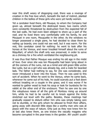 near this shaft weary of disgorging coal, there was a revenge of
creation in the free love which, beneath the lash of instinct, planted
children in the bellies of these girls who were yet hardly women.
Yet a caretaker lived there, old Mouque, to whom the Company had
given up, almost beneath the destroyed tower, two rooms which
were constantly threatened by destruction from the expected fall of
the last walls. He had even been obliged to shore up a part of the
roof, and he lived there very comfortably with his family, he and
Mouquet in one room, Mouquette in the other. As the windows no
longer possessed a single pane, he had decided to close them by
nailing up boards; one could not see well, but it was warm. For the
rest, this caretaker cared for nothing: he went to look after his
horses at the Voreux, and never troubled himself about the ruins of
Réquillart, of which the shaft only was preserved, in order to serve
as a chimney for a fire which ventilated the neighbouring pit.
It was thus that Father Mouque was ending his old age in the midst
of love. Ever since she was ten Mouquette had been lying about in
all the corners of the ruins, not as a timid and still green little urchin
like Lydie, but as a girl who was already big, and a mate for bearded
lads. The father had nothing to say, for she was considerate, and
never introduced a lover into the house. Then he was used to this
sort of accident. When he went to the Voreux, when he came back,
whenever he came out of his hole, he could scarcely put a foot down
without treading on a couple in the grass; and it was worse if he
wanted to gather wood to heat his soup or look for burdocks for his
rabbit at the other end of the enclosure. Then he saw one by one
the voluptuous noses of all the girls of Montsou rising up around
him, while he had to be careful not to knock against the limbs
stretched out level with the paths. Besides, these meetings had
gradually ceased to disturb either him who was simply taking care
not to stumble, or the girls whom he allowed to finish their affairs,
going away with discreet little steps like a worthy man who was at
peace with the ways of nature. Only just as they now knew him he
at last also knew them, as one knows the rascally magpies who
become corrupted in the pear-trees in the garden. Ah! youth! youth!
 