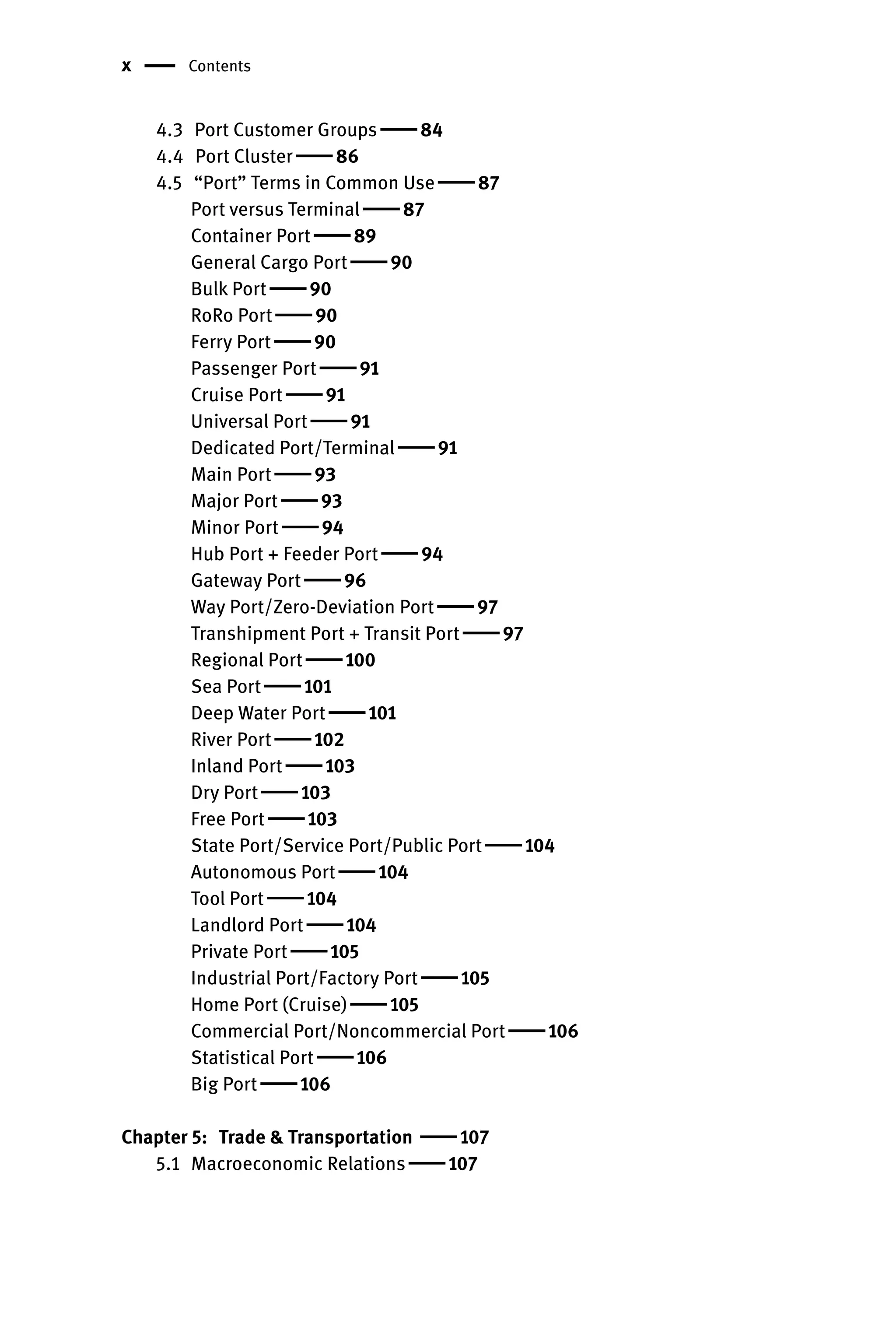 x Contents
4.3 Port Customer Groups  84
4.4 Port Cluster  86
4.5 “Port” Terms in Common Use  87
Port versus Terminal  87
Container Port  89
General Cargo Port  90
Bulk Port  90
RoRo Port  90
Ferry Port  90
Passenger Port  91
Cruise Port  91
Universal Port  91
Dedicated Port/Terminal  91
Main Port  93
Major Port  93
Minor Port  94
Hub Port + Feeder Port  94
Gateway Port  96
Way Port/Zero-Deviation Port  97
Transhipment Port + Transit Port  97
Regional Port  100
Sea Port  101
Deep Water Port  101
River Port  102
Inland Port  103
Dry Port  103
Free Port  103
State Port/Service Port/Public Port  104
Autonomous Port  104
Tool Port  104
Landlord Port  104
Private Port  105
Industrial Port/Factory Port  105
Home Port (Cruise)  105
Commercial Port/Noncommercial Port  106
Statistical Port  106
Big Port  106
Chapter 5: Trade  Transportation  107
5.1 Macroeconomic Relations  107
 