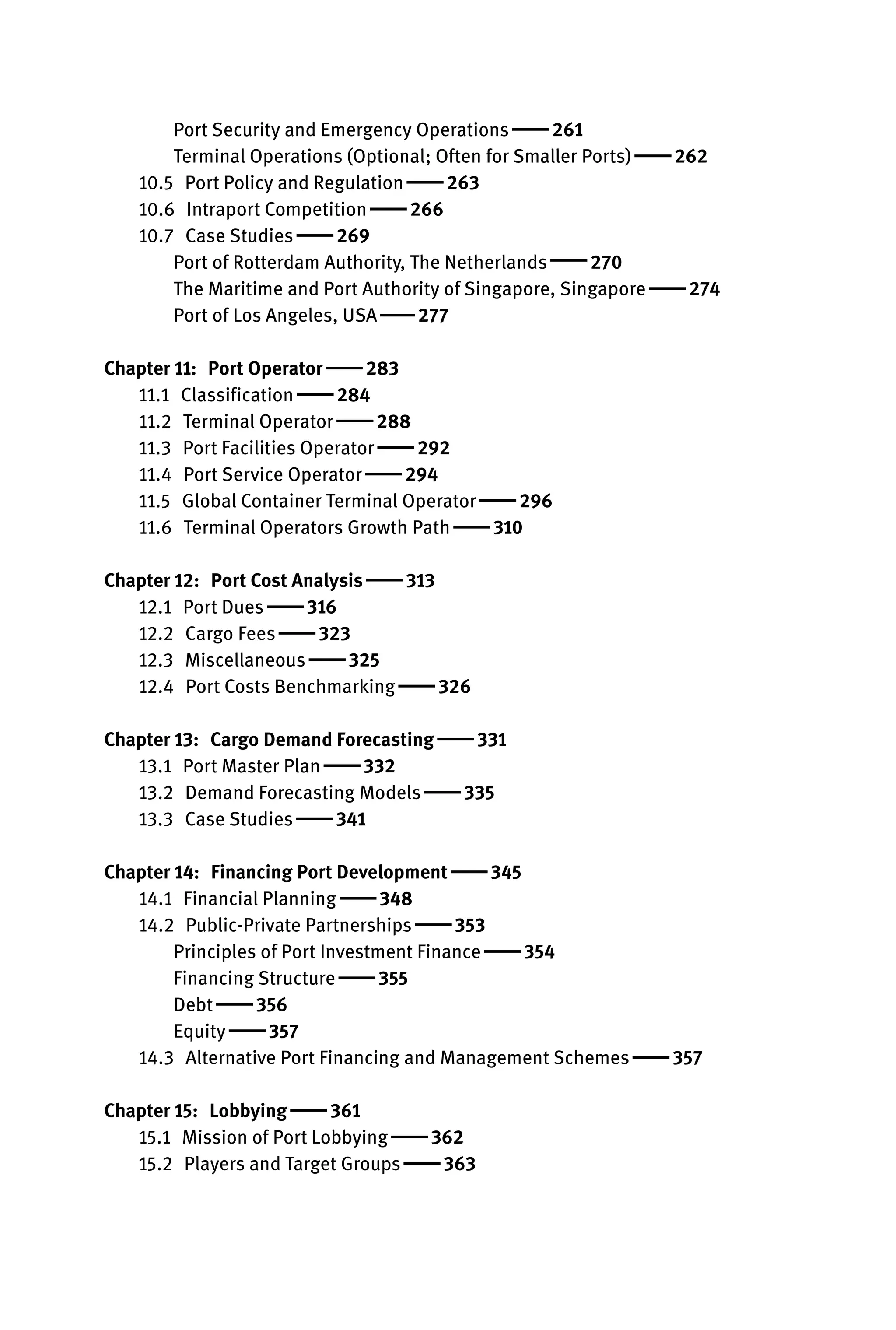Port Security and Emergency Operations  261
Terminal Operations (Optional; Often for Smaller Ports)  262
10.5 Port Policy and Regulation  263
10.6 Intraport Competition  266
10.7 Case Studies  269
Port of Rotterdam Authority, The Netherlands  270
The Maritime and Port Authority of Singapore, Singapore  274
Port of Los Angeles, USA  277

Chapter 11: Port Operator  283
11.1 Classification  284
11.2 Terminal Operator  288
11.3 Port Facilities Operator  292
11.4 Port Service Operator  294
11.5 Global Container Terminal Operator  296
11.6 Terminal Operators Growth Path  310

Chapter 12: Port Cost Analysis  313
12.1 Port Dues  316
12.2 Cargo Fees  323
12.3 Miscellaneous  325
12.4 Port Costs Benchmarking  326

Chapter 13: Cargo Demand Forecasting  331
13.1 Port Master Plan  332
13.2 Demand Forecasting Models  335
13.3 Case Studies  341

Chapter 14: Financing Port Development  345
14.1 Financial Planning  348
14.2 Public-Private Partnerships  353
Principles of Port Investment Finance  354
Financing Structure  355
Debt  356
Equity  357
14.3 Alternative Port Financing and Management Schemes  357
Chapter 15: Lobbying  361
15.1 Mission of Port Lobbying  362
15.2 Players and Target Groups  363
 