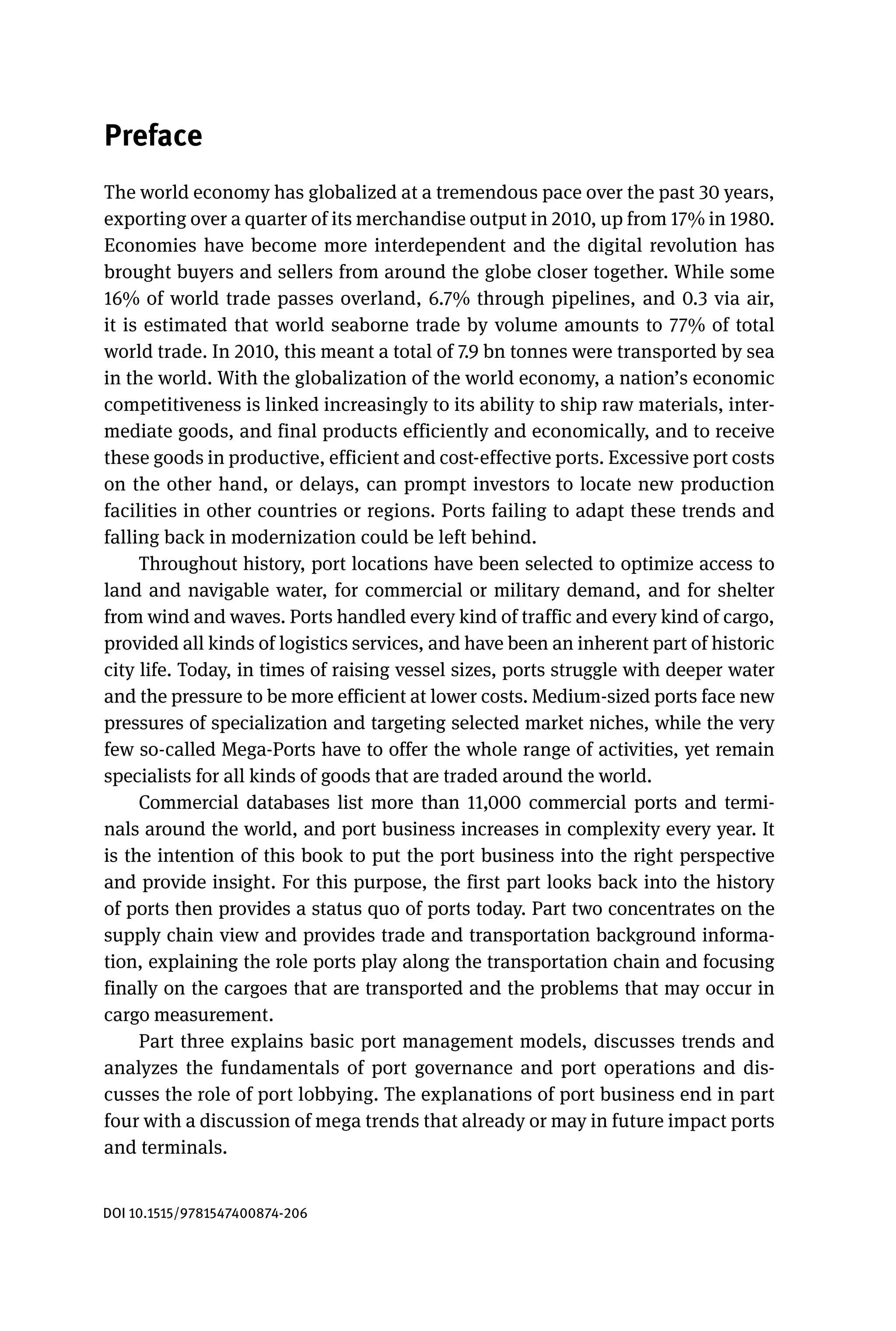 Preface
The world economy has globalized at a tremendous pace over the past 30 years,
exporting over a quarter of its merchandise output in 2010, up from 17% in 1980.
Economies have become more interdependent and the digital revolution has
brought buyers and sellers from around the globe closer together. While some
16% of world trade passes overland, 6.7% through pipelines, and 0.3 via air,
it is estimated that world seaborne trade by volume amounts to 77% of total
world trade. In 2010, this meant a total of 7.9 bn tonnes were transported by sea
in the world. With the globalization of the world economy, a nation’s economic
competitiveness is linked increasingly to its ability to ship raw materials, inter-
mediate goods, and final products efficiently and economically, and to receive
these goods in productive, efficient and cost-effective ports. Excessive port costs
on the other hand, or delays, can prompt investors to locate new production
facilities in other countries or regions. Ports failing to adapt these trends and
falling back in modernization could be left behind.
Throughout history, port locations have been selected to optimize access to
land and navigable water, for commercial or military demand, and for shelter
from wind and waves. Ports handled every kind of traffic and every kind of cargo,
provided all kinds of logistics services, and have been an inherent part of historic
city life. Today, in times of raising vessel sizes, ports struggle with deeper water
and the pressure to be more efficient at lower costs. Medium-sized ports face new
pressures of specialization and targeting selected market niches, while the very
few so-called Mega-Ports have to offer the whole range of activities, yet remain
specialists for all kinds of goods that are traded around the world.
Commercial databases list more than 11,000 commercial ports and termi-
nals around the world, and port business increases in complexity every year. It
is the intention of this book to put the port business into the right perspective
and provide insight. For this purpose, the first part looks back into the history
of ports then provides a status quo of ports today. Part two concentrates on the
supply chain view and provides trade and transportation background informa-
tion, explaining the role ports play along the transportation chain and focusing
finally on the cargoes that are transported and the problems that may occur in
cargo measurement.
Part three explains basic port management models, discusses trends and
analyzes the fundamentals of port governance and port operations and dis-
cusses the role of port lobbying. The explanations of port business end in part
four with a discussion of mega trends that already or may in future impact ports
and terminals.
DOI 10.1515/9781547400874-206
 